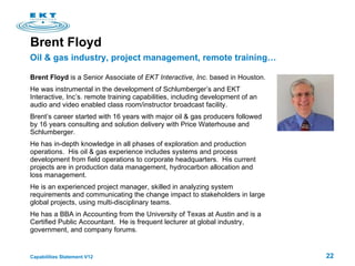 Brent Floyd Brent Floyd  is a Senior Associate of  EKT Interactive, Inc.  based in Houston.  He was instrumental in the development of Schlumberger’s and EKT Interactive, Inc’s. remote training capabilities, including development of an audio and video enabled class room/instructor broadcast facility. Brent’s career started with 16 years with major oil & gas producers followed by 16 years consulting and solution delivery with Price Waterhouse and Schlumberger.  He has in-depth knowledge in all phases of exploration and production operations.  His oil & gas experience includes systems and process development from field operations to corporate headquarters.  His current projects are in  production data management, hydrocarbon allocation and loss management. He is an experienced project manager, skilled in analyzing system requirements and communicating the change impact to stakeholders in large global projects, using multi-disciplinary teams.  He  has a BBA in Accounting from the University of Texas at Austin and is a Certified Public Accountant.  He is frequent lecturer at global industry, government, and company forums. Oil & gas industry, project management, remote training… 