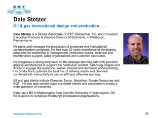 Dale Stetzer  Dale Stetzer  is  a Senior Associate of  EKT Interactive, Inc.  and  President, Executive Producer & Creative Director of BizEvents, in Pittsburgh, Pennsylvania. He plans and manages the production of employee and instructional communications programs. He has over 30 years experience in developing programs for leadership & management, production teams, technical and maintenance support, sales organizations and customer associates. He integrates a strong emphasis on the strategic learning path with powerful graphic architectures to support the curriculum content, balancing images and words to engage the audience, sustain interest and illuminate understanding. His productions optimize the best mix of delivery media and channels combined with interactivity to assure efficient, effective learning.  Oil and gas clients include Chevron, Exxon, Marathon, Range Resources and EQT.  He has also served major corporate clients and associations across a wide spectrum of industries.  Dale has a BS in Mathematics from Catholic University in Washington, DC.  He is active in numerous Pittsburgh professional organizations. Oil & gas instructional design and production . . .  