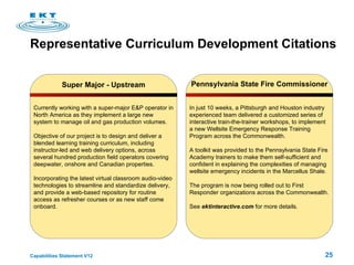 Representative Curriculum Development Citations Super Major - Upstream Currently working with a super-major E&P operator in North America as they implement a large new system to manage oil and gas production volumes.  Objective of our project is to design and deliver a blended learning training curriculum, including instructor-led and web delivery options, across several hundred production field operators covering deepwater, onshore and Canadian properties.  Incorporating the latest virtual classroom audio-video technologies to streamline and standardize delivery, and provide a web-based repository for routine access as refresher courses or as new staff come onboard. Pennsylvania State Fire Commissioner In just 10 weeks, a Pittsburgh and Houston industry experienced team delivered a customized series of interactive train-the-trainer workshops, to implement a new Wellsite Emergency Response Training Program across the Commonwealth.  A toolkit was provided to the Pennsylvania State Fire Academy trainers to make them self-sufficient and confident in explaining the complexities of managing wellsite emergency incidents in the Marcellus Shale. The program is now being rolled out to First Responder organizations across the Commonwealth.  See  ektinteractive.com  for more details. 