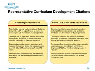 Representative Curriculum Development Citations Super Major - Downstream Team led the training  implementation of Sarbanes Oxley in the USA oil & gas finance operation of a super major’s US downstream finance operation.  Challenge was to apply adult learning and change management techniques to get the desk-level business staff ready for their first SOX audit.  Developed a modular, custom case study, and instructor–led training design that was delivered to over 850 US and Manila finance staff in just 12 weeks.  External Auditor commented that they had rarely seen a staff that was as well prepared for the SOX attestation.  Global Oil & Gas Clients and the SPE Developed and deliver a participative-interactive customized training course covering upstream, midstream and downstream oil & gas operations.  Use videos, exercises and hands-on access to equipment at the Wiess Energy Hall in Houston to re-enforce concepts and maximize retention.  The Industry Overview portion of the class material is presented as part of the Society of Petroleum Engineers (SPE) New Hire Orientation program in Houston. Similar customized courses have been delivered to 750 multi-national staff across the USA, Russia, Europe and India. 