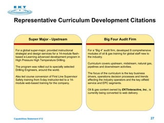 Representative Curriculum Development Citations Super Major - Upstream For a global super-major, provided instructional strategist and design services for a 14-module flash-based e-Learning advanced development program in High Pressure High Temperature Drilling.  The program was rolled out to specially selected Drilling Engineers, around the world. Also led course conversion of First Line Supervisor Safety training from 5-day instructor-led to a 14-module web-based training for the company. Big Four Audit Firm For a “Big 4” audit firm, developed 8 comprehensive modules of oil & gas training for global staff new to the industry.  Curriculum covers upstream, midstream, natural gas, pipelines and downstream activities. The focus of the curriculum is the key business drivers, operations decision processes and trends affecting the industry operators and the key oilfield service and EPC segments.  Oil & gas content owned by  EKTinteractive, Inc ., is currently being converted to web delivery.  
