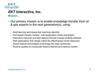 EKT Interactive, Inc.   Our primary mission is to enable knowledge transfer from oil & gas experts to the next generation(s), using: Adult learning techniques that maximize retention Fact-based industry content - with explanatory charts and graphs  Interactive instructor and web delivery formats to keep students attention Web applications that closely match the effectiveness of the classroom Social network technologies to leverage the class community Routine updates to incorporate lessons learned and improve content Mission…  