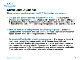 Curriculum Audience  Oil, gas and oilfield service industry new hires  –   The curriculum provides a comprehensive, cost-effective introduction to the basics of the oil & gas industry, the key business drivers, trends and basic terminology.  This reduces the time and cost of operating management in on-boarding new staff.  Staff on rotational assignments as careers progress  –  Bi-annual updates of the curriculum, and web access, provides a convenient refresher option as staff move across departments and functions. Support staff critical to effective operations  –  The basics of the oil & gas industry should be understood by all IT, finance, legal, HR and procurement staff dealing with operations, to prevent inadvertent mistakes that can put the company at risk.  For example, wrongful import or export declaration documents for technical equipment and components can lead to fines, delays and penalties at any international border crossing. Three primary applications of the EKT Interactive curriculum… 