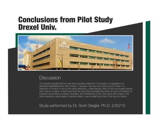 Conclusions from Pilot Study
Drexel Univ.
The results indicate that the new shoe provides restriction of inversion comparable to a
standard basketball shoe with a brace. However, the new shoe was found to have no
restriction of motion in any of the other directions, unlike braces. Also for the one subject tested
with a lace-on brace, it was found that the new shoe provided the same amount of inhibition of
inversion as the lace-on brace. However, the interference of the new shoe with motion in all
other directions ,particularly in internal rotation, was smaller than that of the lace-on brace.
Study performed by Dr. Sorin Seigler, Ph.D. 2/20/10
Discussion
 
