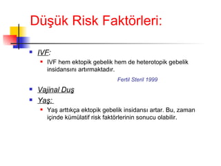 Düşük Risk Faktörleri: IVF :   IVF hem ektopik gebelik hem de heterotopik gebelik insidansını artırmaktadır.   Fertil Steril 1999 Vajinal Duş Yaş:   Yaş arttıkça ektopik gebelik insidansı artar. Bu, zaman içinde kümülatif risk faktörlerinin sonucu olabilir. 