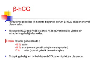 β - h CG İntrauterin gebelikte ilk 6 hafta boyunca serum  β - h CG eksponensiyel olarak artar. 48 saatte hCG’deki %66’lık artış, %85 güvenilirlik ile viable bir intrauterin gebeliği destekler. β -hCG  ektopik gebeliklerde ; - 49 %  azalır - 44 %  artar (normal gebelik artışlarına ulaşmadan) - 7 % artar (normal gebelik benzeri artışlar) Ektopik gebeliği en iyi belirleyen hCG paterni platoya ulaşandır. 