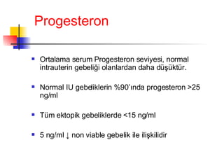 Progesteron Ortalama serum Progesteron seviyesi, normal intrauterin gebeliği olanlardan daha düşüktür. Normal IU gebeliklerin %90’ında progesteron  > 25 ng/ml Tüm ektopik gebeliklerde  < 15 ng/ml 5 ng/ml  ↓ non viable  gebelik ile ilişkilidir 