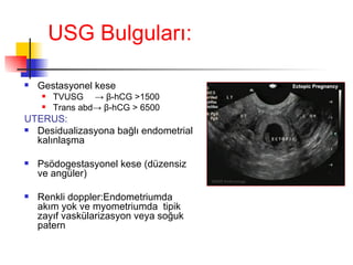 USG Bulgular ı: Gestasyonel kese TVUSG ->  β -hCG  > 1500 Trans abd ->   β -hCG  >  6500 UTERUS: Desidualizasyona bağlı endometrial kalınlaşma Psödogestasyonel kese (düzensiz ve angüler) Renkli doppler:Endometriumda akım yok ve myometriumda  tipik zayıf vaskülarizasyon veya soğuk patern 