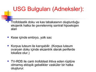 USG Bulguları (Adneksler): Trofoblastik doku ve kas tabakasının oluşturduğu ekojenik halka ile çevrelenmiş santral hipoekojen alan  Kese içinde embryo, yolk sac Korpus luteum ile karışabilir. (Korpus luteum ovaryen doku içinde ekzantrik olarak periferde lokalize olur.) TV-RDS ile canlı trofoblast ihtiva eden rüptüre olmamış ektopik gebelikler vasküler bir halka oluşturur. 