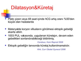 Dilatasyon&Küretaj Plato çizen veya 48 saat içinde hCG artış oranı %50’den küçük olan hastalarda Materyalde koryon villusların görülmesi ektopik gebeliği ekarte ettirir.  1003 PUL vakasında, uygulanan küretajın, devam eden gebelikleri sonlandırabileceği bildirilmiş. Condous, Hum Reprod 2006 Ektopik gebeliğin tanısında küretaj kullanılmamalıdır. Kirk, Curr Obstet Gynecol 2006   