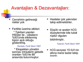 Avantajları & Dezavantajları: Cerrahinin getireceği riskler yok Fertilite üzerine etkileri: * Takiben yapılan HSGler ile , vakaların %93’ünde etkilenmiş tüpün açık olduğu gösterilmiş. Rantala, Fertil Steril 1997 * Ekspektan yönetim sonrası intrauterin gebelik oranları %63 ile 88 arasında bulunmuştur. Hastalar çok yakından takip edilmelidirler.  Düşük ve azalan hCG düzeylerinde bile tubal rüptür olguları bildirilmiştir .  Tulandi, Fertil Steril 1991 hCG seviyesi 15 IU/l nin altına inene kadar takip  önerilir.  
