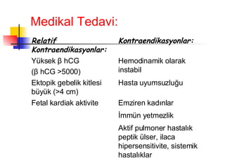 Medikal Tedavi: Aktif pulmoner hastalık peptik ülser, ilaca hipersensitivite, sistemik hastalıklar İmmün yetmezlik Emziren kadınlar Fetal kardiak aktivite Hasta uyumsuzluğu Ektopik gebelik kitlesi büyük ( > 4 cm) Hemodinamik olarak instabil Yüksek  β  hCG  ( β  hCG  > 5000) Kontraendikasyonlar: Relatif Kontraendikasyonlar: 