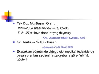 Tek Doz Mtx Başarı Oranı:  1993-2004 arası review -> % 65-95 % 31-27’si ilave doza ihtiyaç duymuş Kirk, Ultrasound Obstet Gynecol, 2006 495 hasta -> % 90,5 Başarı Lipscomb, Fertil Steril, 2004 Ekspektan yönetimde oldugu gibi medikal tedavide de başarı oranları seçilen hasta grubuna göre farklılık gösterir. 
