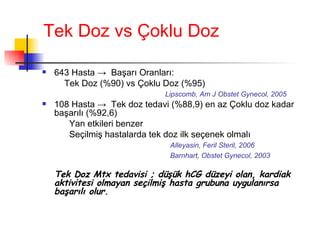 Tek Doz vs Çoklu Doz 643 Hasta  ->   Başarı Oranları:  Tek Doz (%90) vs Çoklu Doz (%95)   Lipscomb, Am J Obstet Gynecol, 2005 108 Hasta  ->  Tek doz tedavi (%88,9) en az Çoklu doz kadar başarılı (%92,6) Yan etkileri benzer Seçilmiş hastalarda tek doz ilk seçenek olmalı Alleyasin, Feril Steril, 2006   Barnhart, Obstet Gynecol, 2003 Tek Doz Mtx tedavisi ; düşük hCG düzeyi olan, kardiak aktivitesi olmayan seçilmiş hasta grubuna uygulanırsa başarılı olur. 