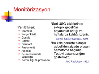Monitörizasyon : * Yan Etkileri: Stomatit Konjunktivit Gastrit Enterit Dermatit Pneumonit Alopesi Kc enzimlerinde yükselme Kemik İliği Supresyonu *Seri USG takiplerinde ektopik gebeliğin boyutunun arttığı ve haftalarca kaldığı izlenir. Brown, Obstet Gynecol, 1991 *Bu kitle persiste ektopik gebelikten ziyade oluşan hematoma bağlıdır. Tedavi başarısızlığını göstermez.  Atri, Radiology, 1992 