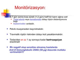 Monitörizasyon : 6-7 gün sonra kısa süreli (1-2 gün) hafif bir karın ağrısı sık! Tubal aborta  veya  hematomdan  dolayı tüpün distansiyonuna bağlı  Asetominofen   verilebilir. Pelvik muayeneden kaçınılmalıdır.  Travmatik rüptür riskinden dolayı koit yasaklanmalıdır.  Tedaviden  en az  1 ay sonraya kadar  kontrasepsiyon  önerilmeli! Rh negatif olup sensitize olmamış hastalarda  Anti D İmmunglobulin 250IU (50  µ g)  dozunda mutlaka verilmelidir!!! 