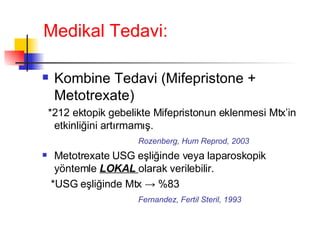Medikal Tedavi: Kombine Tedavi (Mifepristone  +  Metotrexate) *212 ektopik gebelikte Mifepristonun eklenmesi Mtx’in etkinliğini artırmamış. Rozenberg, Hum Reprod, 2003 Metotrexate USG eşliğinde veya laparoskopik yöntemle  LOKAL  olarak verilebilir. *USG eşliğinde Mtx -> %83 Fernandez, Fertil Steril, 1993 