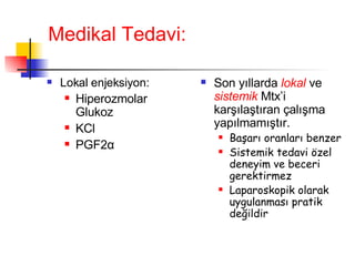 Medikal Tedavi: Lokal enjeksiyon: Hiperozmolar Glukoz KCl PGF2 α Son yıllarda  lokal  ve  sistemik  Mtx’i karşılaştıran çalışma yapılmamıştır.  Başarı oranları benzer Sistemik tedavi özel deneyim ve beceri gerektirmez Laparoskopik olarak uygulanması pratik değildir 