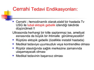 Cerrahi  Tedavi Endikasyonları: Cerrahi ; hemodinamik olarak  stabil  bir hastada Tv USG ile  tubal ektopik gebelik  izlendiği takdirde düşünülmeli !! Ultrasonda herhangi bir kitle saptanmaz ise, ameliyat esnasında da büyük bir ihtimalle  görülmeyecektir! Rüptüre ektopik gebelik (özellikle instabil hastada) Medikal tedaviye uyumsuzluk veya kontrendike olması Rüptür olasılığında sağlık merkezine zamanında ulaşamayacak olması Medikal tedavinin başarısız olması 