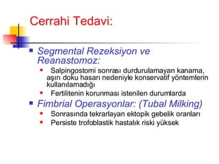 Cerrahi Tedavi: Segmental Rezeksiyon ve Reanastomoz: Salpingostomi sonrası durdurulamayan kanama, aşırı doku hasarı nedeniyle konservatif yöntemlerin kullanılamadığı  Fertilitenin korunması istenilen durumlarda Fimbrial Operasyonlar: (Tubal Milking) Sonrasında tekrarlayan ektopik gebelik oranları  Persiste trofoblastik hastalık riski yüksek 