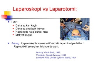 Laparoskopi vs Laparotomi: L/S: Daha az kan kaybı Daha az analjezik ihtiyacı Hastanede kalış süresi kısa Maliyeti düşük Sonuç:   Laparoskopik konservatif cerrahi laparotomiye üstün ! Reprodüktif sonuç her ikisinde de aynı. Murphy, Fertil Steril, 1992 Vermesh, Obstet Gynecol, 1989 Lundorff, Acta Obstet Gynecol scand, 1991 