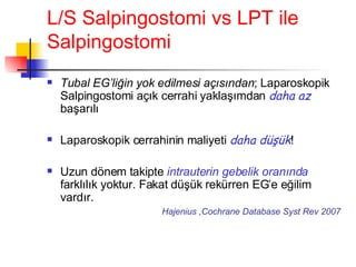 L/S Salpingostomi vs LPT ile Salpingostomi Tubal EG’liğin yok edilmesi açısından ; Laparoskopik Salpingostomi açık cerrahi yaklaşımdan  daha az  başarılı Laparoskopik cerrahinin maliyeti  daha düşük ! Uzun dönem takipte  intrauterin gebelik oranında  farklılık yoktur. Fakat düşük rekürren EG’e eğilim vardır.   Hajenius ,Cochrane Database Syst Rev 2007 