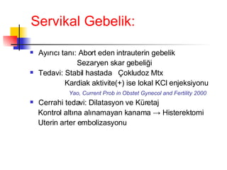 Servikal Gebelik: Ayırıcı tanı: Abort eden intrauterin gebelik Sezaryen skar gebeliği Tedavi: Stabil hastada  Çokludoz Mtx Kardiak aktivite( + ) ise lokal KCl enjeksiyonu   Yao, Current Prob in Obstet Gynecol and Fertility 2000 Cerrahi tedavi: Dilatasyon ve Küretaj Kontrol altına alınamayan kanama -> Histerektomi Uterin arter embolizasyonu 