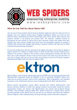 What No One Told You About Ektron CMS
Are you one of those website owners having sleepless nights but still can't find out how to 
manage   your   site   without   having   those   nagging   headaches?   Before   you   find   out   the 
solution, there's something you need to know right away. There maybe many reasons your 
business   website   is   not   getting   you   desired   sales.   For   instance,   outdated   content   or 
information on your website is a great way to lose customers. People can't update their sites  
regularly for some reasons. Maybe they don't have the knowledge required to manage a 
website. Who would have thought that having a business website will also force to learn 
complicated programming languages?
If it isn't the coding part, then the awesome tech support that takes a lot of time to update a 
simple content of a website or simply refuses to work outside their normal working hours. 
Whatever the reason is, Ektron is one of those content management systems that does not 
force you to take computer classes or beg in front of your tech team to get the job done. It  
puts you in charge and you are the one who can do things if you have the basic computer  
operating knowledge. Now let's focus on Ektron CMS.

Ektron CMS is a web content management system (WCMS) that has been developed on the 
Microsoft.NET   framework  based   on  ASP
.NET.   It  has   an   advanced   WYSIWYG   editor  (I.e, 
what­you­see­is­what­you­get), built­in RSS syndication, XML compatibility, and superfast 
integration with all Microsoft software suites including Microsoft Word and SharePoint.
Ektron   content   management   system   allows   network   and   website   administrators   with 
limited technical expertise to build and manage websites conveniently. Using this content 
management   system,   site   owners   and   administrators   can   control   and   customize   design 
schemes, user privileges, manage media files, update content on a regular basis, and fix 
network problems easily. Ektron also has am easy to use interface that looks like Windows  
Internet Explorer where administrators can drag and drop content from their computers.

 