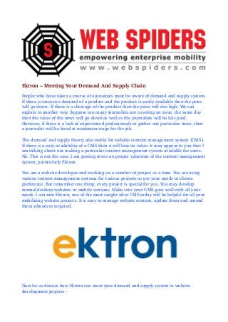 Ektron – Meeting Your Demand And Supply Chain
People who have taken a course of economics must be aware of demand and supply system. 
If there is excessive demand of a product and the product is easily available then the price 
will go down. If there is a shortage of the product then the price will rise high. We can 
explain in another way. Suppose too many journalists are covering an issue, the same day 
then the value of the news will go down as well as the journalists will be less paid. 
However, if there is a lack of experienced professionals to gather any particular news, then 
a journalist will be hired at maximum wage for the job. 
The demand and supply theory also works for website content management system (CMS). 
If there is a easy availability of a CMS then it will lose its value. It may appear to you that I 
am talking about not making a particular content management system available for users. 
No. This is not the case. I am putting stress on proper valuation of the content management 
system, particularly Ektron.
You are a website developer and working on a number of project at a time. You are using 
various content management systems for various projects as per your needs or clients 
preference. But remember one thing, every project is special for you. You may develop 
normal desktop websites or mobile versions. Make sure your CMS goes well with all your 
needs. I am sure Ektron, one of the most sought after CMS today will be helpful for all your 
mobilizing website projects. It is easy to manage website content, update them and amend 
them whenever required.

Now let us discuss how Ektron can meet your demand and supply system in website 
development projects ­

 