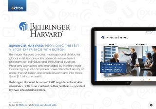 t
BEHRINGER HARVARD: PROVIDING THE BEST
VISITOR EXPERIENCE WITH EKTRON
Behringer Harvard creates, manages and distributes
global institutional-quality alternative investment
programs for individual and institutional investors.
Programs sponsored and managed by the Behringer
Harvard group of companies have attracted equity of
more than $6 billion and made investments into more
than $11 billion in assets.
Behringer Harvard has over 2500 registered website
members, with nine content author/editors supported
by two site administrators.
Follow Us @Ektron or Visit ektron.com/CaseStudies
To Learn More
 