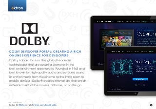 t




DOLBY DEVELOPER PORTAL: CREATING A RICH
ONLINE EXPERIENCE FOR DEVELOPERS
Dolby Laboratories is the global leader in
technologies that are essential elements in the
best entertainment experiences. Founded in 1965 and
best known for high-quality audio and surround sound
in environments from the cinema to the living room to
mobile devices, Dolby® creates innovations that enrich
entertainment at the movies, at home, or on the go.




To Learn More
Follow Us @Ektron or Visit ektron.com/CaseStudies
 