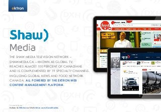 t




THE SHAW MEDIA TELEVISION NETWORK –
SHAWMEDIA.CA – KNOWN AS GLOBAL TV,
REACHES ALMOST 100 PERCENT OF CANADIANS
AND IS COMPLEMENTED BY 19 SPECIALTY CHANNELS,
INCLUDING GLOBAL NEWS AND FOOD NETWORK
CANADA, ALL POWERED BY THE EKTRON WEB
CONTENT MANAGEMENT PLATFORM.




To Learn More
Follow Us @Ektron or Visit ektron.com/CaseStudies
 