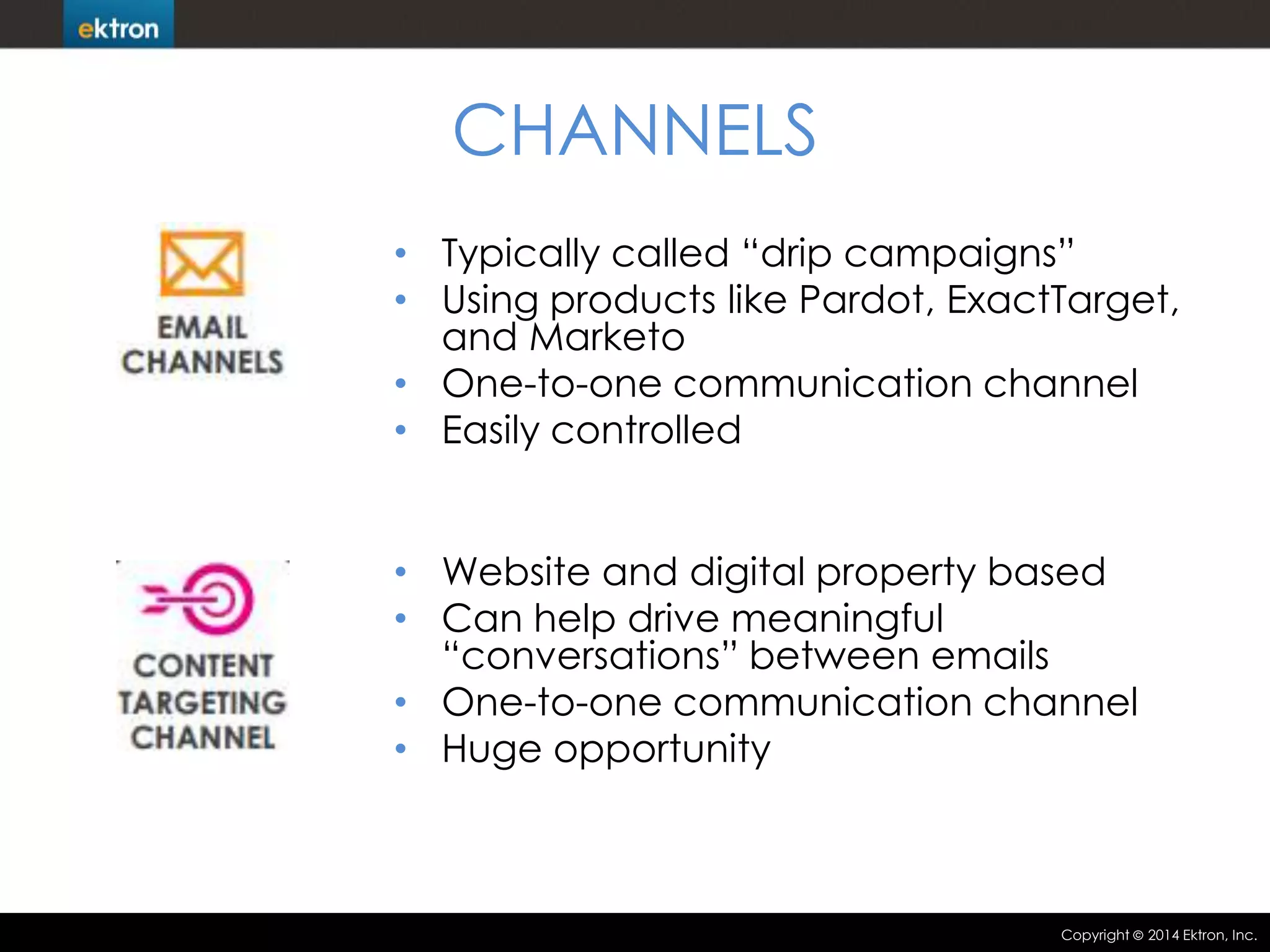 CHANNELS
• Typically called “drip campaigns”
• Using products like Pardot, ExactTarget,
and Marketo
• One-to-one communication channel
• Easily controlled
• Website and digital property based
• Can help drive meaningful
“conversations” between emails
• One-to-one communication channel
• Huge opportunity

Copyright

2014 Ektron, Inc.

 