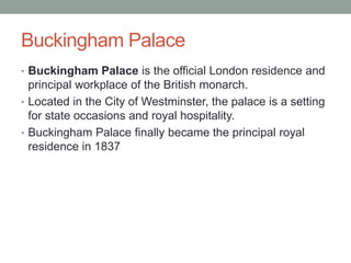 Buckingham Palace
• Buckingham Palace is the official London residence and
  principal workplace of the British monarch.
• Located in the City of Westminster, the palace is a setting
  for state occasions and royal hospitality.
• Buckingham Palace finally became the principal royal
  residence in 1837
 