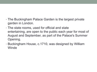 • The Buckingham Palace Garden is the largest private
  garden in London.
• The state rooms, used for official and state
  entertaining, are open to the public each year for most of
  August and September, as part of the Palace's Summer
  Opening.
• Buckingham House, c.1710, was designed by William
  Winde
 