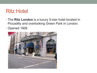 Ritz Hotel
• The Ritz London is a luxury 5-star hotel located in
  Piccadilly and overlooking Green Park in London.
• Opened 1906
 