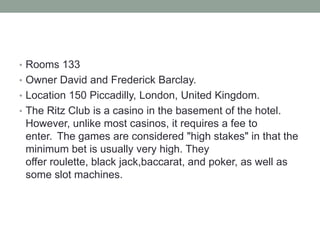 • Rooms 133
• Owner David and Frederick Barclay.
• Location 150 Piccadilly, London, United Kingdom.
• The Ritz Club is a casino in the basement of the hotel.
 However, unlike most casinos, it requires a fee to
 enter. The games are considered "high stakes" in that the
 minimum bet is usually very high. They
 offer roulette, black jack,baccarat, and poker, as well as
 some slot machines.
 