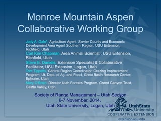 Monroe Mountain Aspen 
Collaborative Working Group 
Jody A. Gale*, Agriculture Agent, Sevier County and Economic 
Development Area Agent Southern Region, USU Extension, 
Richfield, Utah 
Carl Kim Chapman, Area Animal Scientist , USU Extension, 
Richfield, Utah 
Steve E. Daniels, Extension Specialist & Collaborative 
Facilitator, USU Extension, Logan, Utah 
Tom Tippetts, Central Region Coordinator, Grazing Improvement 
Program, Ut. Dept. of Ag. and Food, Great Basin Research Center, 
Ephraim, Utah 
Mary O’Brien, Director Utah Forests Program, Grand Canyon Trust, 
Castle Valley, Utah 
Society of Range Management – Utah Section 
extension.usu.edu 
6-7 November, 2014, 
Utah State University, Logan, Utah 
 