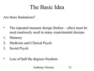 Anthony Greene 12
The Basic Idea
Are there limitations?
• The repeated measure design (before – after) must be
used cautiously used in many experimental designs
1. Memory Subjects learn
2. Medicine and Clinical Psych Substantial time passes
3. Social Psych Minor deceptions
• Loss of half the degrees freedom
 