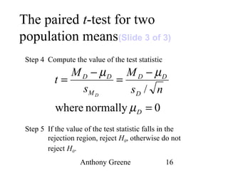 Anthony Greene 16
The paired t-test for two
population means(Slide 3 of 3)
Step 4 Compute the value of the test statistic
Step 5 If the value of the test statistic falls in the
rejection region, reject H0, otherwise do not
reject H0.
0normallywhere
/
=
−
=
−
=
D
D
DD
M
DD
ns
M
s
M
t
D
µ
µµ
 