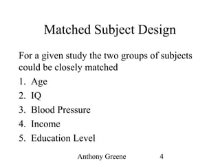 Anthony Greene 4
Matched Subject Design
For a given study the two groups of subjects
could be closely matched
1. Age
2. IQ
3. Blood Pressure
4. Income
5. Education Level
 