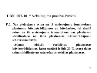 LBN 007-10 “ Nekaitīguma prasības būvēm” 
P.6. Nav pieļaujama svina un tā savienojumu izmantošana plastmasu būvizstrādājumos un būvdarbos, tai skaitā svina un tā savienojumu izmantošana par plastmasu stabilizatoru un šādu plastmasas būvizstrādājumu iebūvēšana būvēs. 
Atļauts iebūvēt reciklētus plastmasas būvizstrādājumus, kuru sastāvā ir līdz 20 % svara daļas svina stabilizatorus saturošas otrreizējas plastmasas. 
11  