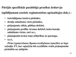 Pārējās specifiskās pasūtītāja prasības ārdurvju izpildījumam (netiek reglamentētas apskatītajos dok.) : 
•izstrādājuma izmēru pielaides, 
•detaļu salaiduma vietu pielaides, 
•pieļaujamie stikla, pildiņu defekti, 
•pieļaujamie profila virsmas defekti, koka lameļu salaiduma vietas, zari u.c., 
•pieļaujamās krāsu toņa atšķirības no parauga, 
•u.t.t.. 
Pirms izgatavošanas līguma noslēgšanas iepazīties ar logu ražotāja TN, kur vajadzētu būt uzrādītām visām pieļaujamām pielaidēm un atkāpēm. 
12  