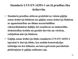 Standarts LVS EN 14351-1 un tā prasības ēku ārdurvīm. 
•Standarta prasības attiecas praktiski uz visiem gājēju zonas ārdurvju blokiem (uz gājēju zonas ārdurvju blokiem ar ugunsizturības un dūmu necaurlaidības raksturlielumiem daļēji), bet neattiecas uz industriālo, tirdzniecības iestāžu un garāžu durvīm un vārtiem, rotējošiem durvju blokiem. 
•Gājēju zonas ārdurvju bloks standarta LVS EN 14351-1 izpratnē ir durvju bloks, kas nodala konstrukcijas iekštelpu no āra klimata, un kura galvenais paredzētais pielietojums ir gājēju satiksmes eja. 
13  