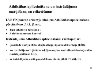 Atbilstības apliecināšana un izstrādājuma marķēšana un etiķetēšana: 
LVS EN paredz ārdurvju blokiem Atbilstības apliecināšanu pēc Sistēmas 3, t.i. jāveic: 
Tipa sākotnējo testēšanu ; 
Ražošanas procesa kontroli. 
Izstrādājuma Atbilstības apliecināšanai ražotājam ir: 
• jāsastāda durvju bloku ekspluatācijas īpašību deklarācija (EĪD), 
• uz izstrādājuma ir jābūt marķējumam, kas nodrošina tā izsekojamību (savietojamību ar EĪD), 
•uz izstrādājuma vai tā pavaddokumentos ir jābūt CE etiķetei. 
15  