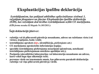 Ekspluatācijas īpašību deklarācija 
Izstrādājumiem, kas pakļauti atbilstības apliecināšanas sistēmai 3, ražotājam jāsagatavo un jāuztur Ekspluatācijas īpašību deklarācija (EĪD), kas ražotājam dod tiesības izstrādājumam uzlikt CE marķējumu. 
(EĪD formu nosaka ES Regula Nr.305/2011.) 
Šajā deklarācijā jāietver: 
•ražotāja vai tā pilnvarotā pārstāvja nosaukums, adrese un ražošanas vieta (vai vietas), iespējams, koda veidā; 
•izstrādājuma apraksts (tips, identifikācija, pielietojums utt.) 
•CE marķējuma aprakstošās informācijas kopija; 
•speciālie izstrādājuma pielietojuma nosacījumi (piemēram, noteikumi izstrādājuma pielietojumam noteiktos apstākļos utt.); 
•Paziņotās (akreditētās) laboratorijas vai laboratoriju nosaukums un adrese, kurā veikti logu tipa sākotnējie testi; 
•personas vārds un ieņemamais amats, kas pilnvarota parakstīt deklarāciju ražotāja vai viņa pilnvarotā pārstāvja vārdā. 
16  