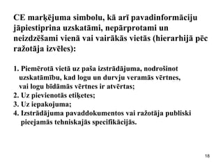 CE marķējuma simbolu, kā arī pavadinformāciju jāpiestiprina uzskatāmi, nepārprotami un neizdzēšami vienā vai vairākās vietās (hierarhijā pēc ražotāja izvēles): 1. Piemērotā vietā uz paša izstrādājuma, nodrošinot uzskatāmību, kad logu un durvju veramās vērtnes, vai logu bīdāmās vērtnes ir atvērtas; 2. Uz pievienotās etiķetes; 3. Uz iepakojuma; 4. Izstrādājuma pavaddokumentos vai ražotāja publiski pieejamās tehniskajās specifikācijās. 
18  