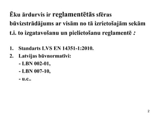 Ēku ārdurvis ir reglamentētās sfēras būvizstrādājums ar visām no tā izrietošajām sekām t.i. to izgatavošanu un pielietošanu reglamentē : 
1.Standarts LVS EN 14351-1:2010. 
2.Latvijas būvnormatīvi: 
- LBN 002-01, 
- LBN 007-10, 
- u.c.. 
2  