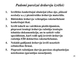 Padomi pareizai ārdurvju izvēlei: 
1.Izvēlēties konkrētajai situācijai (ēkas tips, plānotā noslodze u.c.) piemērotāko ārdurvju materiālu. 
2.Būtiskākie ārdurvju veiktspējas raksturlielumi konkrētajai ēkai. 
3.Izvēli izdarīt no vairākiem piedāvājumiem, pieprasot iesniegt ārdurvju ražotāja izsniegto tehnisko dokumentāciju, un to uzticēt veikt speciālistam, kurš reāli spēj izvērtēt ārdurvju ražotāja EĪD deklarētos raksturlielumus. 
4.Nekādā gadījumā ārdurvju izvēli neuzticēt celtniecības firmai. 
5.Pieprasīt ražotājam durvju pareizas ekspluatācijas noteikumus (garantijas nosacījumi). 
20  