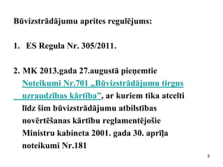 Būvizstrādājumu aprites regulējums: 
1.ES Regula Nr. 305/2011. 
2. MK 2013.gada 27.augustā pieņemtie 
Noteikumi Nr.701 „Būvizstrādājumu tirgus 
uzraudzības kārtība”, ar kuriem tika atcelti 
līdz šim būvizstrādājumu atbilstības 
novērtēšanas kārtību reglamentējošie 
Ministru kabineta 2001. gada 30. aprīļa 
noteikumi Nr.181 
3  
